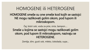 HOMOGENE ili HETEROGENE 
HOMOGENE smeše su one smeše kod kojih se sastojci 
NE mogu razlikovati golim okom, pod lupom ili 
mikroskopom. 
Čaj, bistri sok, voda za piće, sirće, šampon…. 
Smeše u kojima se sastojci mogu razlikovati golim 
okom, pod lupom ili mikroskopom, nazivaju se 
HETEROGENE. 
Zemlja, dim, gusti sok, mleko, čokolada, supa… 
 