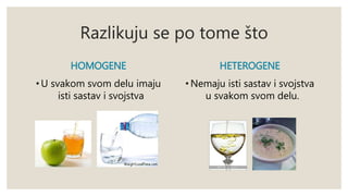 Razlikuju se po tome što 
HOMOGENE 
• U svakom svom delu imaju 
isti sastav i svojstva 
HETEROGENE 
• Nemaju isti sastav i svojstva 
u svakom svom delu. 
 