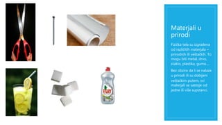 Materjali u 
prirodi 
Fizička tela su izgrađena 
od različitih materjala – 
prirodnih ili veštačkih. To 
mogu biti metal, drvo, 
staklo, plastika, guma…. 
Bez obzira da li se nalaze 
u prirodi ili su dobijeni 
veštačkim putem, svi 
materjali se sastoje od 
jedne ili više supstanci. 
 