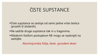 ČISTE SUPSTANCE 
Čiste supstance se sastoje od samo jedne vrste čestica 
(prostih ili složenih). 
Ne sadrže druge supstance čak ni u tragovima. 
Nikakvim fizičkim postupkom NE mogu se razdvojiti na 
sastojke. 
Aluminijumska folija, šećer, gvozdeni ekser 
 