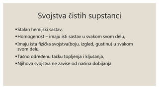 Svojstva čistih supstanci 
Stalan hemijski sastav, 
Homogenost – imaju isti sastav u svakom svom delu, 
Imaju ista fizička svojstva(boju, izgled, gustinu) u svakom 
svom delu, 
Tačno određenu tačku topljenja i ključanja, 
Njihova svojstva ne zavise od načina dobijanja 
 
