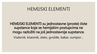 HEMIJSKI ELEMENTI 
HEMIJSKI ELEMENTI su jednostavne (proste) čiste 
supstance koje se hemijskim postupcima ne 
mogu razložiti na još jednostavnije supstance. 
Vodonik, kiseonik, zlato, gvožđe, bakar, sumpor… 
 