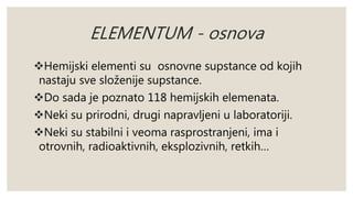 ELEMENTUM - osnova 
Hemijski elementi su osnovne supstance od kojih 
nastaju sve složenije supstance. 
Do sada je poznato 118 hemijskih elemenata. 
Neki su prirodni, drugi napravljeni u laboratoriji. 
Neki su stabilni i veoma rasprostranjeni, ima i 
otrovnih, radioaktivnih, eksplozivnih, retkih… 
 