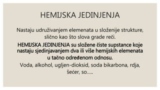 HEMIJSKA JEDINJENJA 
Nastaju udruživanjem elemenata u složenije strukture, 
slično kao što slova grade reči. 
HEMIJSKA JEDINJENJA su složene čiste supstance koje 
nastaju sjedinjavanjem dva ili više hemijskih elemenata 
u tačno određenom odnosu. 
Voda, alkohol, ugljen-dioksid, soda bikarbona, rdja, 
šećer, so….. 
 