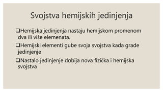Svojstva hemijskih jedinjenja 
Hemijska jedinjenja nastaju hemijskom promenom 
dva ili više elemenata. 
Hemijski elementi gube svoja svojstva kada grade 
jedinjenje 
Nastalo jedinjenje dobija nova fizička i hemijska 
svojstva 
 