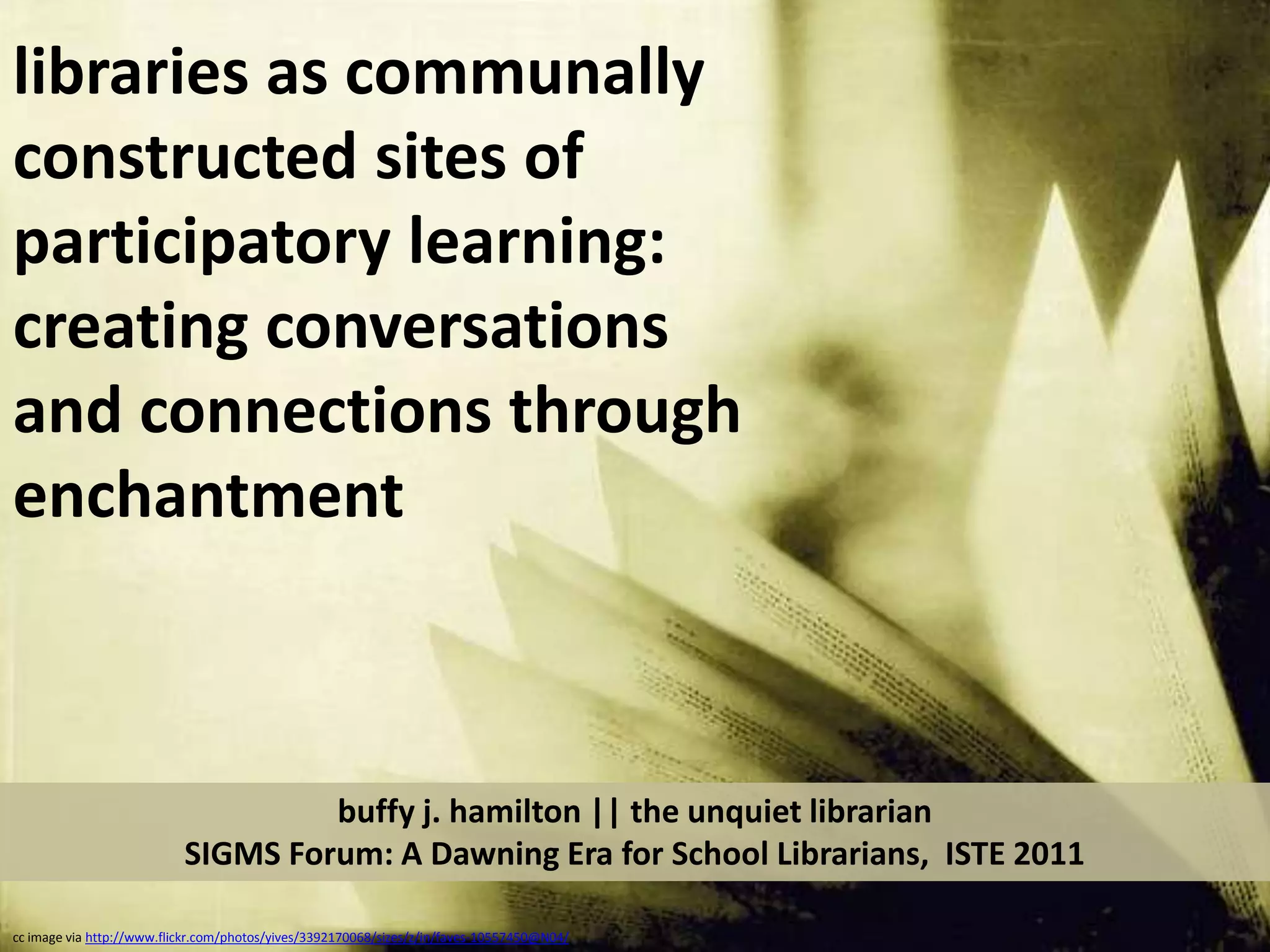libraries as communally constructed sites of participatory learning:  creating conversations and connections through enchantmentbuffy j. hamilton || the unquiet librarianSIGMS Forum: A Dawning Era for School Librarians,  ISTE 2011cc image via http://www.flickr.com/photos/yives/3392170068/sizes/z/in/faves-10557450@N04/
