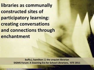 libraries as communally constructed sites of participatory learning:   creating conversations and connections through enchantment buffy j. hamilton || the unquiet librarianSIGMS Forum: A Dawning Era for School Librarians,  ISTE 2011 cc image via http://www.flickr.com/photos/yives/3392170068/sizes/z/in/faves-10557450@N04/ 