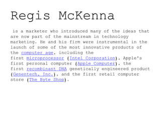 Regis McKenna
is a marketer who introduced many of the ideas that
are now part of the mainstream in technology
marketing. He and his firm were instrumental in the
launch of some of the most innovative products of
the computer age, including the
first microprocessor (Intel Corporation), Apple's
first personal computer (Apple Computer), the
first recombinant DNA genetically engineered product
(Genentech, Inc.), and the first retail computer
store (The Byte Shop).
 
