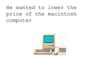 He wanted to lower the
price of the macintosh
computer
 