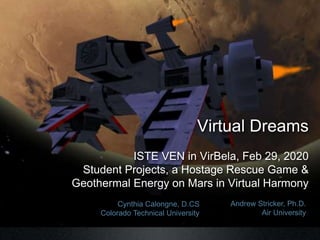 Cynthia Calongne, D.CS
Colorado Technical University
Andrew Stricker, Ph.D.
Air University
Virtual Dreams
ISTE VEN in VirBela, Feb 29, 2020
Student Projects, a Hostage Rescue Game &
Geothermal Energy on Mars in Virtual Harmony
 