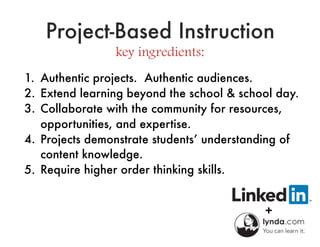 Project-Based Instruction
key ingredients:
1. Authentic projects. Authentic audiences.
2. Extend learning beyond the school & school day.
3. Collaborate with the community for resources,
opportunities, and expertise.
4. Projects demonstrate students’ understanding of
content knowledge.
5. Require higher order thinking skills.
 