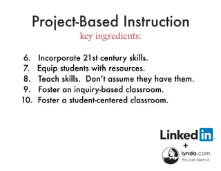 Project-Based Instruction
key ingredients:
6. Incorporate 21st century skills.
7. Equip students with resources.
8. Teach skills. Don’t assume they have them.
9. Foster an inquiry-based classroom.
10. Foster a student-centered classroom.
 