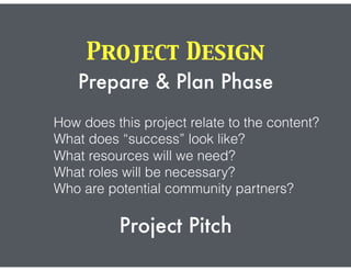 Project Design
Prepare & Plan Phase
How does this project relate to the content?
What does “success” look like?
What resources will we need?
What roles will be necessary?
Who are potential community partners?
Project Pitch
 