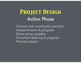 Project Design
Action Phase
Connect with community partners
Assess timeline & progress
Share group updates
Document learning & progress
Promote project
 