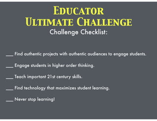 Ultimate Challenge
Challenge Checklist:
___ Find authentic projects with authentic audiences to engage students.
___ Engage students in higher order thinking.
___ Teach important 21st century skills.
___ Find technology that maximizes student learning.
___ Never stop learning!
Educator
 