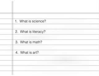 1. What is science?
2. What is literacy?
3. What is math?
4. What is art?
 