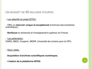 UN BUDGET DE 60 MILLIONS D’EUROS
Les objectifs du projet ISTEX :
Offrir un réservoir unique et exceptionnel d’archives documentaires
scientifiques ;
Renforcer la recherche et l’enseignement supérieur en France.
Les partenaires :
CNRS, ABES, Couperin, MESR, Université de Lorraine pour la CPU.
Deux volets :
Acquisition d’archives scientifiques numériques.
2
Création de la plateforme ISTEX.