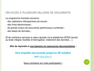 UN ACCÈS À PLUSIEURS MILLIONS DE DOCUMENTS
Le programme d’achats concerne :
des collections rétrospectives de revues ;
des livres électroniques ;
de grands corpus de documents patrimoniaux numérisés ;
des bases de données…
Et de nombreux services à valeur ajoutée via la plateforme ISTEX (accès
au texte intégral, facilités d’interrogation, traitement des données…).
Afin de répondre à vos besoins en ressources documentaires :
Une enquête est ouverte jusqu’au 20 octobre
sur www.istex.fr
3
Nous comptons sur votre participation !
