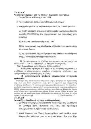 ΟΜΑΔΑ Α΄
Να επιλέξετε τρεις(3) από τις πέντε(5) παρακάτω ερωτήσεις:
1) Τι προέβλεπε το Σύνταγμα του 1864;
2) Τι ονομάστηκαν Κρητικό και τι Μακεδονικό ζήτημα;
3) Να χαρακτηρίσετε τις παρακάτω προτάσεις ως ΣΩΣΤΕΣ ή ΛΑΘΟΣ:
Α) Η ΕΑΠ (επιτροπή αποκατάστασης προσφύγων) ασχολήθηκε την
περίοδο 1923-1930 με την αποκατάσταση των προσφύγων στην
ύπαιθρο.
Β) Η Γαλλική επανάσταση έγινε το 1797.
Γ) Με την ανακωχή των Μουδανιών η Ελλάδα έχανε οριστικά την
Ανατολική Θράκη.
Δ) Το Πρωτόκολλο της Ανεξαρτησίας της Ελλάδας υπογράφτηκε
στις 22 Ιανουαρίου/3 Φεβρουαρίου 1830.
4) Να αποτιμήσετε τη Γαλλική επανάσταση και την εποχή του
Ναπολέοντα (1789-1815)(τέσσερα (4) στοιχεία είναι αρκετά).
5) α) Τι προέβλεπε η Συνθήκη της Λοζάνης (1923);
β) Με βάση την παρακάτω πηγή και τις ιστορικές σας γνώσεις τι
προέβλεπε η ελληνοτουρκική σύμβαση ανταλλαγής πληθυσμών που
ενσωματώθηκε στη συνθήκη της Λοζάνης;
Η ελληνοτουρκική σύμβαση υποχρεωτικής ανταλλαγής
πληθυσμών
Τραγική για τους άνω του ενός εκατομμυρίου έλληνες πρόσφυγες και τις περιουσίες
τους, αλλά και πλέον συμφέρουσα λύση, ήταν η Συμφωνία της υποχρεωτικής
ανταλλαγής πληθυσμών. Το υποχρεωτικό της μετακινήσεως σήμαινε ότι πολλοί απ’
αυτούς θα μπορούσαν να εγκατασταθούν στα οικήματα και τις γεωργικές εκτάσεις των
400000 περίπου μουσουλμάνων, ελλήνων πολιτών, που βάσει της Συμφωνίας έπρεπε
να ταξιδέψουν προς την αντίθετη κατεύθυνση. Εξίσου τραγικά θύματα κι αυτοί ενός
πολέμου για τον οποίον δεν καμία ευθύνη και στου οποίου τη διεξαγωγή δεν είχαν
κανενός είδους συμμετοχή. Γ. Γιανουλόπουλος
ΟΜΑΔΑ Β
Να επιλέξετε δύο(2) από τις τέσσερις(4) ερωτήσεις:
1) Συνθήκη των Σεβρών: Τι προέβλεπε σε σχέση με την Ελλάδα; Με
τη Συνθήκη αυτή πιστεύετε ότι, έστω και πρόσκαιρα,
εκπληρώνονταν οι προσδοκίες των Ελλήνων;
2) Η ΚτΕ (Κοινωνία των Εθνών) δημιουργήθηκε μετά το τέλος του Α΄
Παγκοσμίου πολέμου από τις νικήτριες χώρες. Για ποιο λόγο
 