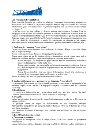 Les risques de l'exportation
Toute entreprise française qui vend ou qui achète en France court des risques de non paiement
ou de défaut de livraison. Ces risques sont amplifiés lorsqu'il s'agit d'opérations de commerce
international. Quels sont les risques de l'exportateur ? Quelles sont les assurances qui couvrent
ces risques ?
Lorsqu'une entreprise vend en France, elle court, comme tout fournisseur, le risque de ne pas
être payée si elle accorde des délais de paiement. Celui qui achète court le risque de ne pas
recevoir en temps utile la marchandise, ou de recevoir une marchandise qui n'est pas la bonne.
Tous ces risques sont amplifiés lorsqu'il s'agit d'opérations de commerce international ; en
effet, en raison de l'éloignement, la durée des transactions est allongée et les rapports
personnels entre les parties sont souvent moins étroits qu'entre contractants d'un même pays.

1. Quels sont les risques de l’exportateur ?
En pratique, l'exportateur doit faire face à trois types de risques : Risque commercial, risque
pays et risque de change.
Risque commercial : risque de ne pas être payé par l'importateur.
Risque pays: risque né de la situation du pays importateur, appelé risque pays, qui se
décompose en risque politique, risque catastrophique et risque de non-transfert.
    • Risque politique : les dirigeants du pays acheteur peuvent interdire tout transfert de
        fonds vers l'étranger ou vers tel ou tel pays.
    • Risque catastrophique : une catastrophe quelconque (inondation, tremblement de terre,
        etc.) peut désorganiser l'économie d'un pays et empêcher les acheteurs d'honorer leurs
        engagements.
    • Risque de non-transfert : pour des raisons techniques ou tenant à la situation de la
        monnaie, les règlements en faveur de l'Étranger ne se font plus.
Risque de change : s'il n'est pas payé dans la monnaie nationale.

2. Quelles sont les assurances qui couvrent les risques de l'exportateur ?
Les risques de l'exportateur peuvent en grande partie être couverts par la souscription d'une
assurance auprès de la COFACE (Compagnie Française d'Assurance pour le Commerce
Extérieur).
A. Bénéficiaires
Les entreprises industrielles ou commerciales quel que soit leur secteur d'activité.
Certaines garanties sont étendues aux filiales en France et à l'étranger.
B. Objectifs
Inciter les entreprises à prospecter des marchés étrangers pour y créer ou y développer un
courant d'affaires.
Les protéger contre les risques de non-paiement de leurs acheteurs étrangers.
Renforcer leur compétitivité en leur permettant de faire des offres ou de facturer en devises
sans risque monétaire.
Leur permettre d'investir à l'étranger sans craindre des décisions ou des événements
spoliateurs.
C. Les différents types de contrats
a. l'assurance prospection
Elle garantit les entreprises contre le risque d'insuccès de leurs actions de prospection
commerciale.
La prospection des marchés étrangers nécessite en effet des dépenses parfois importantes et
 