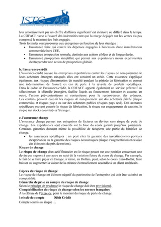 leur amortissement par un chiffre d'affaires significatif est aléatoire ou différé dans le temps.
La COFACE verse à l'assuré des indemnités tant que la marge dégagée sur les ventes n'a pas
compensé le montant des frais engagés.
Trois formules sont proposées aux entreprises en fonction de leur stratégie :
    • l'assurance foire qui couvre les dépenses engagées à l'occasion d'une manifestation
        commerciale hors CEE,
    • l'assurance prospection normale, destinée aux actions ciblées et de longue durée,
    • l'assurance prospection simplifiée qui permet aux exportateurs moins expérimentés
        d'entreprendre une action de prospection globale.

b. l'assurance-crédit
L'assurance-crédit couvre les entreprises exportatrices contre les risques de non-paiement de
leurs acheteurs étrangers auxquels elles ont consenti un crédit. Cette assurance s'applique
également aux risques d'interruption de marché pendant la période de fabrication et permet
une indemnisation de l'assuré en cas de perte à la revente de produits spécifiques.
Dans le cadre de l'assurance-crédit, la COFACE apporte également un service préventif en
sélectionnant la clientèle étrangère, facilite l'accès au financement bancaire et assume, en
outre, l'action pré-contentieuse et contentieuse pour le recouvrement des créances.
Les contrats peuvent couvrir les risques de non-paiement sur des acheteurs privés (risque
commercial et risques pays) ou sur des acheteurs publics (risques pays seul). Des avenants
spécifiques peuvent couvrir le risque de fabrication, le risque sur engagements de caution, le
risque sur stocks constitués à l'étranger.

c. l'assurance change
L'assurance change permet aux entreprises de facturer en devises sans risque de perte de
change. Les exportateurs sont couverts sur la base du cours garanti jusqu'aux paiements.
Certaines garanties donnent même la possibilité de récupérer une partie du bénéfice de
change.
     • les assurances spécifiques : on peut citer la garantie des investissements porteurs
         d'exportation ou la garantie des risques économiques (risque d'augmentation excessive
         des éléments du prix de revient).
Risque de change
Le risque de change d'un actif financier est le risque pesant sur une position concernant une
devise par rapport à une autre au sujet de la variation future du cours de change. Par exemple,
le fait de se faire payer en Europe, à terme, en Dollars, peut, selon le cours Euro-Dollar, faire
baisser ou augmenter la valeur de la créance éventuellement accordée à un client américain.

Enjeux du risque de change
Le risque de change est élément négatif du patrimoine de l'entreprise qui doit être valorisé en
comptabilité.
Démarche de prise en compte du risque de change
Selon le principe de prudence le risque de change doit être provisionné.
Comptabilisation du risque de change selon les normes françaises
A la clôture de l'exercice, pour le montant du risque de perte de change.
Intitulé de compte          Débit Crédit
Compte soumis au risque ...
 