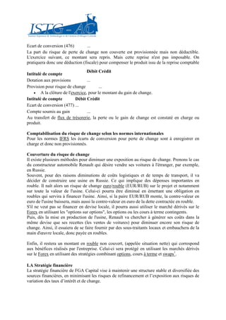 Ecart de conversion (476)        ...
La part du risque de perte de change non couverte est provisionnée mais non déductible.
L'exercice suivant, ce montant sera repris. Mais cette reprise n'est pas imposable. On
pratiquera donc une déduction (fiscale) pour compenser le produit issu de la reprise comptable
                                 Débit Crédit
Intitulé de compte
Dotation aux provisions          ...
Provision pour risque de change         ...
    • A la clôture de l'exercice, pour le montant du gain de change.
Intitulé de compte        Débit Crédit
Ecart de conversion (477) ...
Compte soumis au gain            ...
Au transfert de flux de trésorerie, la perte ou le gain de change est constaté en charge ou
produit.

Comptabilisation du risque de change selon les normes internationales
Pour les normes IFRS les écarts de conversion pour perte de change sont à enregistrer en
charge et donc non provisionnés.

Couverture du risque de change
Il existe plusieurs méthodes pour diminuer une exposition au risque de change. Prenons le cas
du constructeur automobile Renault qui désire vendre ses voitures à l'étranger, par exemple,
en Russie.
Souvent, pour des raisons diminutions de coûts logistiques et de temps de transport, il va
décider de construire une usine en Russie. Ce qui implique des dépenses importantes en
rouble. Il naît alors un risque de change euro/rouble (EUR/RUB) sur le projet et notamment
sur toute la valeur de l'usine. Celui-ci pourra être diminué en émettant une obligation en
roubles qui servira à financer l'usine. Ainsi, si la paire EUR/RUB monte, la contre-valeur en
euro de l'usine baissera, mais aussi la contre-valeur en euro de la dette contractée en rouble.
S'il ne veut pas se financer en devise locale, il pourra aussi utiliser le marché dérivés sur le
Forex en utilisant les "options sur options", les options ou les cours à terme contingents.
Puis, dès la mise en production de l'usine, Renault va chercher à générer ses coûts dans la
même devise que ses recettes (les ventes de voitures) pour diminuer encore son risque de
change. Ainsi, il essaiera de se faire fournir par des sous-traitants locaux et embauchera de la
main d'œuvre locale, donc payée en roubles.

Enfin, il restera un montant en rouble non couvert, (appelée situation nette) qui correspond
aux bénéfices réalisés par l'entreprise. Celui-ci sera protégé en utilisant les marchés dérivés
sur le Forex en utilisant des stratégies combinant options, cours à terme et swaps1.

LA Stratégie financière
La stratégie financière de FGA Capital vise à maintenir une structure stable et diversifiée des
sources financières, en minimisant les risques de refinancement et l’exposition aux risques de
variation des taux d’intérêt et de change.
 