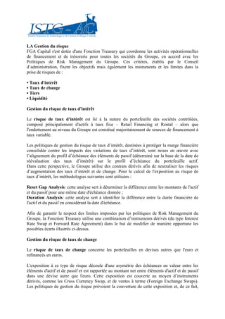 LA Gestion du risque
FGA Capital s'est dotée d'une Fonction Treasury qui coordonne les activités opérationnelles
de financement et de trésorerie pour toutes les sociétés du Groupe, en accord avec les
Politiques de Risk Management du Groupe. Ces critères, établis par le Conseil
d’administration, fixent les objectifs mais également les instruments et les limites dans la
prise de risques de :

• Taux d'intérêt
• Taux de change
• Tiers
• Liquidité

Gestion du risque de taux d'intérêt

Le risque de taux d'intérêt est lié à la nature du portefeuille des sociétés contrôlées,
composé principalement d'actifs à taux fixe – Retail Financing et Rental – alors que
l'endettement au niveau du Groupe est constitué majoritairement de sources de financement à
taux variable.

Les politiques de gestion du risque de taux d’intérêt, destinées à protéger la marge financière
consolidée contre les impacts des variations de taux d’intérêt, sont mises en œuvre avec
l’alignement du profil d’échéance des éléments de passif (déterminé sur la base de la date de
réévaluation des taux d’intérêt) sur le profil d’échéance du portefeuille actif.
Dans cette perspective, le Groupe utilise des contrats dérivés afin de neutraliser les risques
d’augmentation des taux d’intérêt et de change. Pour le calcul de l'exposition au risque de
taux d’intérêt, les méthodologies suivantes sont utilisées :

Reset Gap Analysis: cette analyse sert à déterminer la différence entre les montants de l'actif
et du passif pour une même date d'échéance donnée ;
Duration Analysis: cette analyse sert à identifier la différence entre la durée financière de
l'actif et du passif en considérant la date d'échéance.

Afin de garantir le respect des limites imposées par les politiques de Risk Management du
Groupe, la Fonction Treasury utilise une combinaison d’instruments dérivés (du type Interest
Rate Swap et Forward Rate Agreement) dans le but de modifier de manière opportune les
possibles écarts illustrés ci-dessus.

Gestion du risque de taux de change

Le risque de taux de change concerne les portefeuilles en devises autres que l'euro et
refinancés en euros.

L'exposition à ce type de risque découle d'une asymétrie des échéances en valeur entre les
éléments d'actif et de passif et est rapportée au montant net entre éléments d'actif et de passif
dans une devise autre que l'euro. Cette exposition est couverte au moyen d’instruments
dérivés, comme les Cross Currency Swap, et de ventes à terme (Foreign Exchange Swaps).
Les politiques de gestion du risque prévoient la couverture de cette exposition et, de ce fait,
 