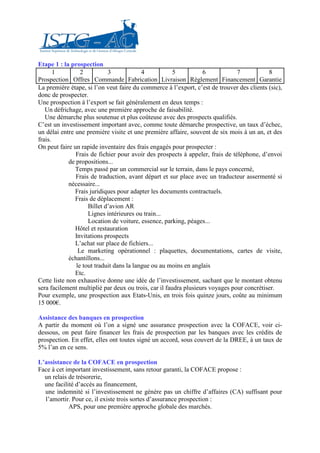 Etape 1 : la prospection
       1          2          3             4           5          6             7          8
Prospection Offres Commande Fabrication Livraison Règlement Financement Garantie
La première étape, si l’on veut faire du commerce à l’export, c’est de trouver des clients (sic),
donc de prospecter.
Une prospection à l’export se fait généralement en deux temps :
   Un défrichage, avec une première approche de faisabilité.
   Une démarche plus soutenue et plus coûteuse avec des prospects qualifiés.
C’est un investissement important avec, comme toute démarche prospective, un taux d’échec,
un délai entre une première visite et une première affaire, souvent de six mois à un an, et des
frais.
On peut faire un rapide inventaire des frais engagés pour prospecter :
                Frais de fichier pour avoir des prospects à appeler, frais de téléphone, d’envoi
             de propositions...
               Temps passé par un commercial sur le terrain, dans le pays concerné,
                Frais de traduction, avant départ et sur place avec un traducteur assermenté si
             nécessaire...
               Frais juridiques pour adapter les documents contractuels.
               Frais de déplacement :
                     Billet d’avion AR
                     Lignes intérieures ou train...
                     Location de voiture, essence, parking, péages...
               Hôtel et restauration
               Invitations prospects
               L’achat sur place de fichiers...
                 Le marketing opérationnel : plaquettes, documentations, cartes de visite,
             échantillons...
                le tout traduit dans la langue ou au moins en anglais
               Etc.
Cette liste non exhaustive donne une idée de l’investissement, sachant que le montant obtenu
sera facilement multiplié par deux ou trois, car il faudra plusieurs voyages pour concrétiser.
Pour exemple, une prospection aux Etats-Unis, en trois fois quinze jours, coûte au minimum
15 000€.

Assistance des banques en prospection
A partir du moment où l’on a signé une assurance prospection avec la COFACE, voir ci-
dessous, on peut faire financer les frais de prospection par les banques avec les crédits de
prospection. En effet, elles ont toutes signé un accord, sous couvert de la DREE, à un taux de
5% l’an en ce sens.

L’assistance de la COFACE en prospection
Face à cet important investissement, sans retour garanti, la COFACE propose :
  un relais de trésorerie,
  une facilité d’accès au financement,
  une indemnité si l’investissement ne génère pas un chiffre d’affaires (CA) suffisant pour
  l’amortir. Pour ce, il existe trois sortes d’assurance prospection :
            APS, pour une première approche globale des marchés.
 