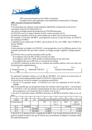 APN, pour une prospection bien ciblée et structurée
             Assurance Foire, pour participer à une manifestation commerciale à l’étranger.
APS. Assurance Prospection Simplifiée
Principe
C’est un produit qui s’adresse à toute entreprise industrielle, commerciale ou de service :
-qui réalise moins de 45 millions €de CA,
-qui utilise un budget annuel de prospection de 228 600 €maximum.
La COFACE couvre le risque à hauteur de 65%, contre une prime de 3%.
La durée de la garantie est d’un an, renouvelable une ou deux fois en fonction du besoin.
Par exemple, si j’investis 100 000 €. en prospection et que je n’ai pas de retour, la COFACE
me rembourse 65 000 €.
L’opération ne me coûtera que 35 000 €., plus la prime de 3%, soit 3 000€. :donc 38 000 € au
lieu de 100 000...
Conditions
Je dois présenter un budget à la COFACE, avant prospection, avec les différents postes et les
éventuels justificatifs tels que listés ci-dessus. Le budget accepté s’appelle le budget garanti :
BG.
La COFACE fixe un seuil de résiliation à 60% du BG :
   Si on dépense moins de 60% du BG, le dossier est rejeté
   Si on dépense entre 60 et 100% du BG, le remboursement est aux frais réels
   Si on dépense plus que le BG fixé ce n’est pas pris en charge.
La COFACE rembourse au bout d’un an, à hauteur des résultats obtenus, mais avec deux ans
d’amortissement supplémentaires.
          N                        N+1                       N+2                    N+3
  Prospection avec        Indemnité COFACE                    Période d’amortissement
         BG

En reprenant l’exemple ci-dessus, j’ai un BG de 100 000 €. J’ai ensuite un an pour faire un
retour sur investissement pendant lequel la COFACE n’intervient pas.
Au bout d’un an, on fait les comptes avec plusieurs possibilités :
1. Pas de CA la première année : la COFACE me verse une indemnité de 65% du BG :
   65000€.
Mais il est possible que ma prospection donne des résultats à plus long terme : c’est pourquoi
   la COFACE a fixé une période d’amortissement de deux ans pendant laquelle je suis tenu
   de la rembourser, en reversant 6% du CA réalisé. Voir le cas 2
2. Pas de CA la première année, 200 000 la deuxième et 300 000 la troisième. Dans ce cas, on
aura :
       1             2          3              4               5              6            7
    Année           BG         CA       Amortissement Différentiel Indemnité Reversement
Commentaires                                  6%           Col. 2 -         65%           Moi à
                                                            Col. 4                      COFACE
     N+1           100 000           0         -               -              65 000        -
     N+2         -           200 000             12 000                                     12 000
     N+3         -           300 000             18 000                                     18 000
A fin de N+3, le dossier est clos : je garde les 65 000 €. si je n’ai pas fait du tout de CA, ou je
garde le résiduel éventuel, sans que le total de mes reversements ne dépasse le montant initial
des indemnités perçues.
 