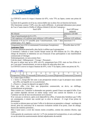 La COFACE couvre le risque à hauteur de 65%, voire 75% au Japon, contre une prime de
3%.
La durée de la garantie est d’un an, renouvelable une ou deux fois en fonction du besoin.
Elle fonctionne comme l’APS, avec des seuils différents ; le principal détonateur pour passer
de l’un à l’autre étant le Chiffre d’Affaires Global (CAG) de l’entreprise :
                                Seuil APN                                     Seuil APS pour
                                                                                 mémoire
BG illimité                                                               plafond à 228 600
Taux d’amortissement de 8 à 12%                                           6%
CAG supérieur à 45 millions mais inférieur à 450 millions                 inférieur à 45 millions
Extension 4+4 ou 5+5 possible pour l’amortissement, voire 7 dans maximum 3+3
certains pays ; E.U. Japon...
Uniquement hors CEE (Communauté Economique Européenne)                    Possible dans la CEE
Assurance Foire
C’est une opération ponctuelle, plus facile à calibrer que la prospection.
L’assurance s’adresse à toute société faisant moins de 450 millions de CA. Elle allège la
charge de trésorerie et indemnise en cas d’insuccès d’une participation à une manifestation
commerciale à l’étranger.
Schématiquement, on aura comme frais :
Coût du stand + Hébergement + Voyage + Personnel...
On aura le même taux qu’en APS, soit 6%, uniquement hors CEE, mais au lieu d’être en 1
an+2 ans pour l’amortissement, on sera en durée du salon plus deux ans.
La COFACE couvre le risque à hauteur de 65%, voire 75 au Japon, contre une prime de 3%.

Etape 2 : l’offre
      1           2          3             4           5           6             7            8
Prospection Offres Commande Fabrication Livraison Règlement Financement Garantie
Il y a deux types d’offres :
1. « Active », lorsqu’elle fait suite à une prospection terrain et que le prospect nous soumet
    une offre, sur laquelle on va se positionner.
2. « Passive », lorsqu’on répond à un appel d’offre.
Faire une offre, c’est faire une proposition commerciale, un devis, un chiffrage,
éventuellement un prototype...
Dans certains cas, l’acheteur va demander une garantie, quand il lance son appel d’offre. Ceux
qui veulent répondre devront en même temps verser une caution de manière à ce que
l’acheteur soit sûr de leur investissement sur le dossier.
Il ne veut pas se retrouver, après avoir dépouillé les offres, d’autant plus fastidieux que l’offre
est conséquente, à retenir une société qui va alors se désister : il s’agit d’une prime de
désistement.
La société se désiste parce qu’entre l’offre et la décision un paramètre a changé : surcharge de
travail, prise de conscience de la mauvaise évaluation initiale d’un poste, cours de change,
hausse des matières premières...
Mais il peut aussi y avoir des raisons moins avouables, comme des ententes illicites, type
cartels...
Cette garantie de soumission varie de 1 à 5% du montant de la proposition, et sera confisquée
en cas de retrait du soumissionnaire déclaré adjudicataire du marché.
 
