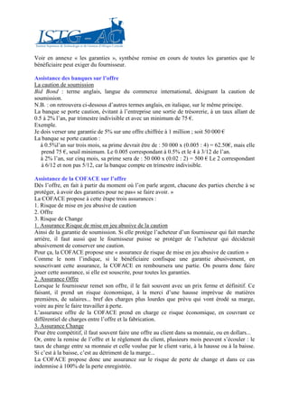Voir en annexe « les garanties », synthèse remise en cours de toutes les garanties que le
bénéficiaire peut exiger du fournisseur.

Assistance des banques sur l’offre
La caution de soumission
Bid Bond : terme anglais, langue du commerce international, désignant la caution de
soumission.
N.B. : on retrouvera ci-dessous d’autres termes anglais, en italique, sur le même principe.
La banque se porte caution, évitant à l’entreprise une sortie de trésorerie, à un taux allant de
0.5 à 2% l’an, par trimestre indivisible et avec un minimum de 75 €.
Exemple.
Je dois verser une garantie de 5% sur une offre chiffrée à 1 million ; soit 50 000 €
La banque se porte caution :
   à 0.5%l’an sur trois mois, sa prime devrait être de : 50 000 x (0.005 : 4) = 62.50€, mais elle
   prend 75 €, seuil minimum. Le 0.005 correspondant à 0.5% et le 4 à 3/12 de l’an.
   à 2% l’an, sur cinq mois, sa prime sera de : 50 000 x (0.02 : 2) = 500 € Le 2 correspondant
   à 6/12 et non pas 5/12, car la banque compte en trimestre indivisible.

Assistance de la COFACE sur l’offre
Dés l’offre, en fait à partir du moment où l’on parle argent, chacune des parties cherche à se
protéger, à avoir des garanties pour ne pas« se faire avoir. »
La COFACE propose à cette étape trois assurances :
1. Risque de mise en jeu abusive de caution
2. Offre
3. Risque de Change
1. Assurance Risque de mise en jeu abusive de la caution
Ainsi de la garantie de soumission. Si elle protège l’acheteur d’un fournisseur qui fait marche
arrière, il faut aussi que le fournisseur puisse se protéger de l’acheteur qui déciderait
abusivement de conserver une caution.
Pour ça, la COFACE propose une « assurance de risque de mise en jeu abusive de caution »
Comme le nom l’indique, si le bénéficiaire confisque une garantie abusivement, en
souscrivant cette assurance, la COFACE en remboursera une partie. On pourra donc faire
jouer cette assurance, si elle est souscrite, pour toutes les garanties.
2. Assurance Offre
Lorsque le fournisseur remet son offre, il le fait souvent avec un prix ferme et définitif. Ce
faisant, il prend un risque économique, à la merci d’une hausse imprévue de matières
premières, de salaires... bref des charges plus lourdes que prévu qui vont érodé sa marge,
voire au pire le faire travailler à perte.
L’assurance offre de la COFACE prend en charge ce risque économique, en couvrant ce
différentiel de charges entre l’offre et la fabrication.
3. Assurance Change
Pour être compétitif, il faut souvent faire une offre au client dans sa monnaie, ou en dollars...
Or, entre la remise de l’offre et le règlement du client, plusieurs mois peuvent s’écouler : le
taux de change entre sa monnaie et celle voulue par le client varie, à la hausse ou à la baisse.
Si c’est à la baisse, c’est au détriment de la marge...
La COFACE propose donc une assurance sur le risque de perte de change et dans ce cas
indemnise à 100% de la perte enregistrée.
 