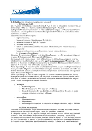 I – Définition : Les Obligations : un placement presque sûr
         1. Qu'est ce que c'est ?
Les obligations font partie des valeurs mobilières. Il s'agit de titres de créance émis par une société, un
établissement public, une collectivité locale ou l'Etat en contrepartie d'un prêt.
L'obligataire détient une reconnaissance de dette que l'émetteur s'engage à rembourser à une échéance
convenue et à servir au porteur un intérêt annuel indépendant de l'évolution de ses résultats et même
en l'absence de bénéfice.
Le contrat d'émission doit indiquer :
     • le prix d'émission,
     • la date de jouissance (départ du calcul des intérêts),
     • la date de règlement, la durée de l'emprunt,
     • le coupon (intérêt annuel),
     • le taux de rendement actuariel brut (rendement effectivement perçu pendant la durée de
         l'emprunt),
     • la date de remboursement, le remboursement éventuel par amortissement.
         2. Avantages et Inconvénients
L'avantage du placement en obligation est la sécurité du placement : en effet, le rendement est garanti
et la mise de fonds est assurée d'être récupérée à l'échéance.
Cependant, il existe certains risques : ainsi, si l'émetteur est en faillite, il ne pourra pas ni payer les
intérêts ni rembourser l'obligation. C'est ce qu'on appelle le risque de signature. Mais ce risque peut
être évité en choisissant des obligations sûres comme les obligations d'Etat ou de sociétés renommées.
Le revers de la médaille est la faiblesse des taux alors offerts.
Aussi, il y a le risque de taux : lorsque les taux d'intérêt augmentent, le cours des obligations anciennes
baisse puisque les obligations nouvellement émises sont plus attractives. Inversement, lorsque les taux
d'intérêt diminuent, le cours des obligations anciennes augmente car leurs rendements sont supérieurs
à ceux des nouvelles obligations.
Enfin, il y a le risque de perte en capital lorsqu'à la fois les taux d'intérêts augmentent et le titulaire
d'obligations décide de les céder : en effet, ces obligations ne prendront pas toujours preneurs. Mais
dans le cas où les taux d'intérêts baissent, le titulaire d'obligations peut s'attendre à réaliser des plus-
values s'il vend les obligations avant leurs échéances.

    •   Avantages
           o Rendement garanti
           o Mise de fonds assurée d'être récupérée à l'échéance
           o En cas de diminution des taux d'intérêts, possibilité de réaliser des gains en cas de
               vente des obligations avant leurs échéances

    •   Inconvénients
           o Risque de signature
           o Risque de taux
           o Risque de perte de capital si les obligations ne sont pas conservées jusqu'à l'échéance

         3. La gestion des obligations
Le titulaire d'obligation reçoit chaque année un intérêt qu'on appelle le coupon. Ce coupon est versé
généralement en une seule fois mais il peut y avoir des versements trimestriels.
Si l'obligation est à taux fixe, le coupon sera chaque année du même montant. Mais le coupon annuel
peut varier d'une année à l'autre lorsque en cas d'obligations à taux variable ou à taux révisable.
L'achat des obligations lors de leur émission se fait sur le marché primaire (C'est le marché d'émission
des titres (introductions en bourse)) et le règlement des titres est réalisé trois semaines après l'annonce
de l'emprunt. Aussi, l'acquisition des obligations plus anciennes s'effectue sur le marché secondaire
                                                                                                         10
 