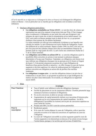 (C'est le marché ou se négocient et s'échangent les titres en bourse) où s'échangent les obligations
cotées en Bourse : c'est en particulier sur ce marché que les obligations sont revendues avant leurs
échéances.

        4. Quelques obligations particulières
              • Les obligations assimilables au Trésor (OAT) : ce sont des titres de créance qui
                  représentent une part d'un emprunt à long terme émis par l'Etat. L'Etat s'engage
                  alors à rembourser à l'obligataire en une seule fois cette part d'emprunt à une
                  échéance de sept à trente ans et dont la rémunération est un intérêt annuel. Les
                  OAT sont cotées en Bourse pendant toute la durée de leur vie, ce qui permet
                  d'ailleurs à leur porteur de s'en défaire facilement.
                  La valeur nominale est celle qui sera remboursée à échéance et sur laquelle sont
                  calculés les intérêts. Le prix d'émission est le prix d'achat de l'obligation, il peut
                  être différent de la valeur nominale. Depuis octobre 1994, les OAT à dix ans à un
                  prix fixe peuvent être achetées chaque mois chez un intermédiaire financier du
                  premier jeudi au vingt quatre du mois. Le prix inclut une commission d'achat de 2
                  % de la valeur nominale.
              • Les obligations convertibles en actions (OCA) : ce sont des obligations ayant la
                  possibilité d'être converties en actions à tout moment ou plusieurs époques
                  déterminées à l'avance par l'émetteur. Cependant, ces obligations sont émises à un
                  taux inférieur aux obligations classiques (on ne peut pas avoir le beurre et l'argent
                  du beurre !). Cela permet néanmoins au porteur de ce type d'obligation de
                  bénéficier d'une gestion flexible et attractive : en effet, lorsque le cours de l'action
                  augmente et devient supérieur à la valeur de remboursement de l'obligation, le
                  porteur convertira son obligation en action afin de profiter d'un meilleur
                  rendement.
              • Les obligations à coupon zéro : ce sont des obligations émises à un prix bas et
                  remboursées à un prix élevé, ce qui permet au porteur de ce type d'obligation de
                  réaliser une plus-value intéressante. En revanche, ces obligations ne rapportent
                  aucun intérêt.

        5. Bilan
                                                                Avantages
Pour l’émetteur             •   Taux d’intérêt versé inférieur à celui des obligations classiques.
                            •   Facilité de placement en cas de conjoncture difficile. Clientèle potentielle large
                                (amateurs d’actions et amateurs d’obligations).
                            •   En cas de conversion, la dette ne sera pas remboursée.
                            •   Augmentation de capital potentielle réalisée avec une prime d’émission plus
                                importante qu’en cas d’augmentation de capital immédiate : les OCA
                                (Obligations Convertibles en Actions) ont un prix de conversion supérieur au
                                cours initial de l’action.
                            •   Produit anti-OPA, les OCA sont des actions potentielles
Pour le                     •   Rendement garanti.
souscripteur                •   Si le cours de l’action dépasse le cours de l’obligation, celle-ci peut être
                                convertie en action si la valeur de conversion est supérieure au cours de
                                l’obligation.
                            •   Le cours de l’obligation convertible en action augmente quand le cours de
                                l’action augmente et ne descend pas en dessous d’un certain niveau lorsque
                                l’action baisse, puisque c’est un titre qui sert un taux d’intérêt fixe.



                                                                                                        11
 