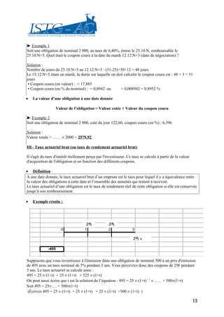 ► Exemple 1
Soit une obligation de nominal 2 000, au taux de 6,40%, émise le 25.10.N, remboursable le
25.10.N+5. Quel était le coupon couru à la date du mardi 12.12.N+3 (date de négociation) ?

Solution :
Nombre de jours du 25.10.N+3 au 12.12.N+3 : (31-25)+30+12 = 48 jours
Le 15.12.N+3 étant un mardi, la durée sur laquelle on doit calculer le coupon couru est : 48 + 3 = 51
jours
 ▪ Coupon couru (en valeur) : ≈ 17,885
 ▪ Coupon couru (en % du nominal) : = 0,8942 ou         ≈ 0,008942 = 0,8952 %

•   La valeur d’une obligation à une date donnée

                  Valeur de l’obligation = Valeur cotée + Valeur du coupon couru

► Exemple 2
Soit une obligation de nominal 2 000, cote du jour 122,60, coupon couru (en %) : 6,396

Solution :
Valeur totale = …… × 2000 = 2579,92

III– Taux actuariel brut (ou taux de rendement actuariel brut)

Il s'agit du taux d'intérêt réellement perçu par l'investisseur. Ce taux se calcule à partir de la valeur
d'acquisition de l'obligation et en fonction des différents coupons.

• Définition :
A une date donnée, le taux actuariel brut d’un emprunt est le taux pour lequel il y a équivalence entre
la valeur des obligations à cette date et l’ensemble des annuités qui restent à recevoir.
Le taux actuariel d’une obligation est le taux de rendement réel de cette obligation si elle est conservée
jusqu’à son remboursement.

•   Exemple résolu :




                                      25            25
                      0              1              2               3

                                                                    25 +

             -495


Supposons que vous investissiez à l'émission dans une obligation de nominal 500 à un prix d'émission
de 495 avec un taux nominal de 5% pendant 3 ans. Vous percevrez donc des coupons de 25€ pendant
3 ans. Le taux actuariel se calcule ainsi :
495 = 25 × (1+t) + 25 × (1+t) + 525 × (1+t)
On peut aussi écrire que t est la solution de l’équation : 495 = 25 × (1+t) – 1 × ….. + 500×(1+t)
Soit 495 = 25×…. + 500×(1+t)
(Écrivez 495 = 25 × (1+t) + 25 × (1+t) + 25 × (1+t) +500 × (1+t) )

                                                                                                            13
 