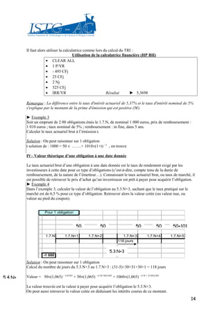Il faut alors utiliser la calculatrice comme lors du calcul du TRI :
                                         Utilisation de la calculatrice financière (HP BII)
                      • CLEAR ALL
                      • 1 P/YR
                      • - 495 CFj
                      • 25 CFj
                      • 2 Nj
                      • 525 CFj
                      • IRR/YR                                Résultat      ► 5,3698

         Remarque : La différence entre le taux d'intérêt actuariel de 5,37% et le taux d'intérêt nominal de 5%
         s'explique par le montant de la prime d'émission qui est positive (5€).

         ► Exemple 3
         Soit un emprunt de 2 00 obligations émis le 1.7.N, de nominal 1 000 euros, prix de remboursement :
         1 010 euros ; taux nominal de 5% ; remboursement : in fine, dans 5 ans.
         Calculer le taux actuariel brut à l’émission t.

         Solution : On peut raisonner sur 1 obligation
         t solution de : 1000 = 50 × …….+ 1010×(1+t) – 5 , on trouve

         IV– Valeur théorique d’une obligation à une date donnée

         Le taux actuariel brut d’une obligation à une date donnée est le taux de rendement exigé par les
         investisseurs à cette date pour ce type d’obligations (c’est-à-dire, compte tenu de la durée de
         remboursement, de la nature de l’émetteur…). Connaissant le taux actuariel brut, ou taux de marché, il
         est possible de retrouver le prix d’achat qu’un investisseur est prêt à payer pour acquérir l’obligation.
         ► Exemple 4
         Dans l’exemple 3, calculer la valeur de l’obligation au 5.3.N+3, sachant que le taux pratiqué sur le
         marché est de 6,5 % pour ce type d’obligation. Retrouver alors la valeur cotée (ou valeur nue, ou
         valeur au pied du coupon).


                     Pour 1 obligation


                                           50               50                       50             50    50+101

                      1.7.N        1.7.N+1          1.7.N+2                 1.7.N+3          1.7.N+4     1.7.N+5
                                                                         118 jours


                                                                   5.3.N+3
                     -1 000

         Solution : On peut raisonner sur 1 obligation
         Calcul du nombre de jours du 5.3.N+3 au 1.7.N+3 : (31-5)+30+31+30+1 = 118 jours

5.4.N+   Valeur = 50×(1,065) – 118/365 + 50×(1,065) – (118+365)/365 + 1060×(1,065) – (118 + 2×365)/365

         La valeur trouvée est la valeur à payer pour acquérir l’obligation le 5.3.N+3.
         On peut aussi retrouver la valeur cotée en déduisant les intérêts courus de ce montant.
                                                                                                                   14
 