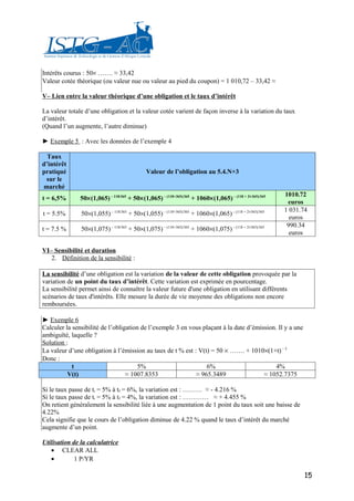 Intérêts courus : 50× ……. ≈ 33,42
Valeur cotée théorique (ou valeur nue ou valeur au pied du coupon) = 1 010,72 – 33,42 ≈

V– Lien entre la valeur théorique d’une obligation et le taux d’intérêt

La valeur totale d’une obligation et la valeur cotée varient de façon inverse à la variation du taux
d’intérêt.
(Quand l’un augmente, l’autre diminue)

► Exemple 5 : Avec les données de l’exemple 4

  Taux
d’intérêt
pratiqué                                    Valeur de l’obligation au 5.4.N+3
 sur le
marché
                                                                                                      1010.72
t = 6,5%       50×(1,065) – 118/365 + 50×(1,065) – (118+365)/365 + 1060×(1,065) – (118 + 2×365)/365
                                                                                                       euros
                                                                                                      1 031.74
t = 5.5%       50×(1,055) – 118/365 + 50×(1,055) – (118+365)/365 + 1060×(1,065) – (118 + 2×365)/365
                                                                                                        euros
                                                                                                       990.34
t = 7.5 %      50×(1,075) – 118/365 + 50×(1,075) – (118+365)/365 + 1060×(1,075) – (118 + 2×365)/365
                                                                                                        euros

VI– Sensibilité et duration
   2. Définition de la sensibilité :

La sensibilité d’une obligation est la variation de la valeur de cette obligation provoquée par la
variation de un point du taux d’intérêt. Cette variation est exprimée en pourcentage.
La sensibilité permet ainsi de connaître la valeur future d'une obligation en utilisant différents
scénarios de taux d'intérêts. Elle mesure la durée de vie moyenne des obligations non encore
remboursées.

► Exemple 6
Calculer la sensibilité de l’obligation de l’exemple 3 en vous plaçant à la date d’émission. Il y a une
ambiguïté, laquelle ?
Solution :
La valeur d’une obligation à l’émission au taux de t % est : V(t) = 50 × ……. + 1010×(1+t) – 5
Donc :
            t                          5%                       6%                          4%
          V(t)                    ≈ 1007.8353               ≈ 965.3489                 ≈ 1052.7375

Si le taux passe de ti = 5% à tf = 6%, la variation est : ……… ≈ - 4.216 %
Si le taux passe de ti = 5% à tf = 4%, la variation est : ………… ≈ + 4.455 %
On retient généralement la sensibilité liée à une augmentation de 1 point du taux soit une baisse de
4.22%
Cela signifie que le cours de l’obligation diminue de 4.22 % quand le taux d’intérêt du marché
augmente d’un point.

Utilisation de la calculatrice
   • CLEAR ALL
   •         1 P/YR

                                                                                                             15
 