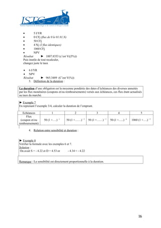 •        5 I/YR
   •        0 CFj (flux de 0 le 01.01.N)
   •        50 CFj
   •        4 Nj (2 flux identiques)
   •        1060 CFj
   •        NPV
   Résultat        ► 1007.8353 (c’est V((5%))
   Puis inutile de tout recalculer,
   changez juste le taux

   • 6 I/YR
   • NPV
   Résultat    ► 965.3489 (C’est V(%))
       3. Définition de la duration :

La duration d’une obligation est la moyenne pondérée des dates d’échéances des diverses annuités
par les flux monétaires (coupons et/ou remboursements) versés aux échéances, ces flux étant actualisés
au taux du marché.

► Exemple 7
En reprenant l’exemple 3/4, calculer la duration de l’emprunt.

   Echéances               1                   2                 3                 4                 5
     Flux
 (coupon et/ou       50 (1 +….) – 1     50 (1 +……) – 2     50 (1 +……) – 3   50 (1 +…..) – 4   1060 (1 +….) – 5
remboursement)

        4. Relation entre sensibilité et duration :


► Exemple 8
Vérifier la formule avec les exemples 6 et 7.
Solution :
On avait S = - 4.22 et D = 4.53 or       - 4.34 ≈ - 4.22


Remarque : La sensibilité est directement proportionnelle à la duration.




                                                                                                   16
 