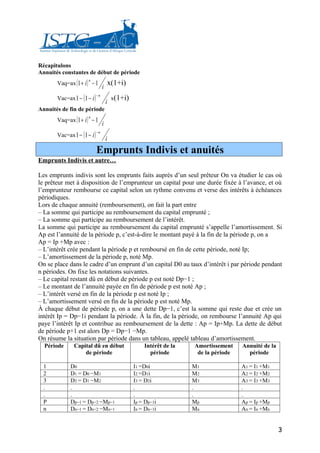 Récapitulons
Annuités constantes de début de période
       Vaq=ax ( 1 + i ) − 1
                       n
                                       x(1+i)
                                   i
       Vac=ax 1 − ( 1 − i )
                              −n
                                           x(1+i)
                                       i
Annuités de fin de période
       Vaq=ax ( 1 + i ) − 1
                       n
                                   i
       Vac=ax 1 − ( 1 − i )
                              −n
                                       i
                              Emprunts Indivis et anuités
Emprunts Indivis et autre…

Les emprunts indivis sont les emprunts faits auprès d’un seul prêteur On va étudier le cas où
le prêteur met à disposition de l’emprunteur un capital pour une durée fixée à l’avance, et où
l’emprunteur rembourse ce capital selon un rythme convenu et verse des intérêts à échéances
périodiques.
Lors de chaque annuité (remboursement), on fait la part entre
– La somme qui participe au remboursement du capital emprunté ;
– La somme qui participe au remboursement de l’intérêt.
La somme qui participe au remboursement du capital emprunté s’appelle l’amortissement. Si
Ap est l’annuité de la période p, c’est-à-dire le montant payé à la fin de la période p, on a
Ap = Ip +Mp avec :
– L’intérêt crée pendant la période p et remboursé en fin de cette période, noté Ip;
– L’amortissement de la période p, noté Mp.
On se place dans le cadre d’un emprunt d’un capital D0 au taux d’intérêt i par période pendant
n périodes. On fixe les notations suivantes.
– Le capital restant dû en début de période p est noté Dp−1 ;
– Le montant de l’annuité payée en fin de période p est noté Ap ;
– L’intérêt versé en fin de la période p est noté Ip ;
– L’amortissement versé en fin de la période p est noté Mp.
À chaque début de période p, on a une dette Dp−1, c’est la somme qui reste due et crée un
intérêt Ip = Dp−1i pendant la période. À la fin, de la période, on rembourse l’annuité Ap qui
paye l’intérêt Ip et contribue au remboursement de la dette : Ap = Ip+Mp. La dette de début
de période p+1 est alors Dp = Dp−1 −Mp.
On résume la situation par période dans un tableau, appelé tableau d’amortissement.
  Période      Capital dû en début                      Intérêt de la   Amortissement    Annuité de la
                   de période                             période        de la période     période

  1          D0                                     I1 =D0i             M1               A1 = I1 +M1
  2          D1 = D0 −M1                            I2 =D1i             M2               A2 = I2 +M2
  3          D2 = D1 −M2                            I3 = D2i            M3               A3 = I3 +M3
  .          .                                      .                   .                .
  .          .                                      .                   .                .
  P          Dp−1 = Dp−2 −Mp−1                      Ip = Dp−1i          Mp               Ap = Ip +Mp
  n          Dn−1 = Dn−2 −Mn−1                      In = Dn−1i          Mn               An = In +Mn


                                                                                                         3
 