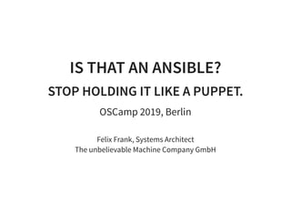 16/05/2019 Is that an Ansible? Stop Using It Like a Puppet - OSCamp 2019 - Felix Frank
localhost:8000/2019-renewed-ansible-v-puppet.html?print-pdf#/ 1/120
IS THAT AN ANSIBLE?IS THAT AN ANSIBLE?
STOP HOLDING IT LIKE A PUPPET.STOP HOLDING IT LIKE A PUPPET.
OSCamp 2019, Berlin
Felix Frank, Systems Architect
The unbelievable Machine Company GmbH
 