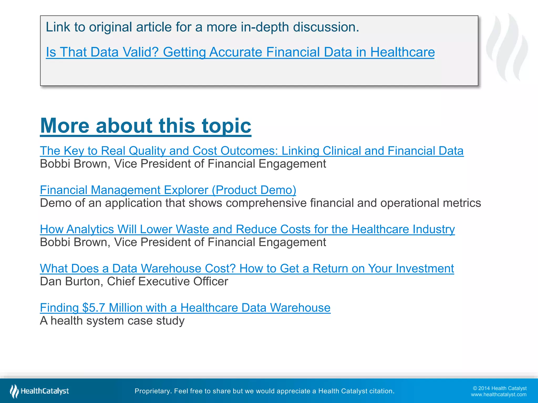 © 2014 Health Catalyst
www.healthcatalyst.com
Proprietary. Feel free to share but we would appreciate a Health Catalyst citation.
More about this topic
The Key to Real Quality and Cost Outcomes: Linking Clinical and Financial Data
Bobbi Brown, Vice President of Financial Engagement
Financial Management Explorer (Product Demo)
Demo of an application that shows comprehensive financial and operational metrics
How Analytics Will Lower Waste and Reduce Costs for the Healthcare Industry
Bobbi Brown, Vice President of Financial Engagement
What Does a Data Warehouse Cost? How to Get a Return on Your Investment
Dan Burton, Chief Executive Officer
Finding $5.7 Million with a Healthcare Data Warehouse
A health system case study
Link to original article for a more in-depth discussion.
Is That Data Valid? Getting Accurate Financial Data in Healthcare
 