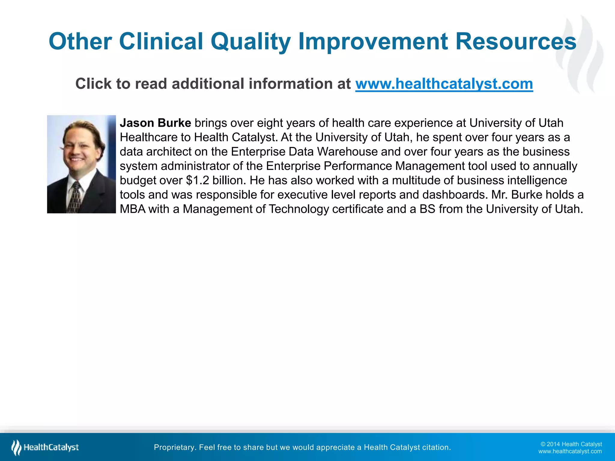 © 2014 Health Catalyst
www.healthcatalyst.com
Proprietary. Feel free to share but we would appreciate a Health Catalyst citation.
Other Clinical Quality Improvement Resources
Click to read additional information at www.healthcatalyst.com
Jason Burke brings over eight years of health care experience at University of Utah
Healthcare to Health Catalyst. At the University of Utah, he spent over four years as a
data architect on the Enterprise Data Warehouse and over four years as the business
system administrator of the Enterprise Performance Management tool used to annually
budget over $1.2 billion. He has also worked with a multitude of business intelligence
tools and was responsible for executive level reports and dashboards. Mr. Burke holds a
MBA with a Management of Technology certificate and a BS from the University of Utah.
 