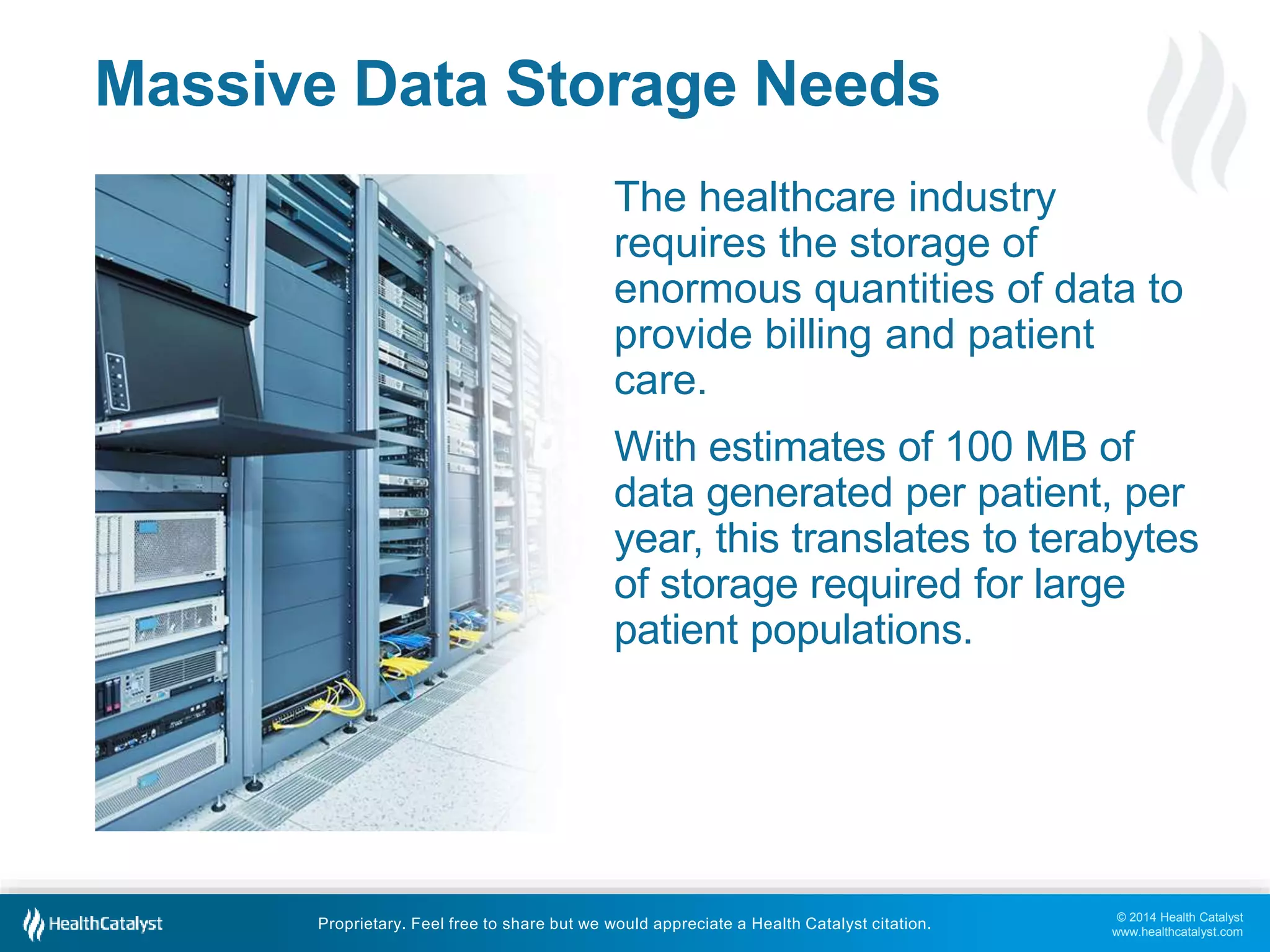 © 2014 Health Catalyst
www.healthcatalyst.com
Proprietary. Feel free to share but we would appreciate a Health Catalyst citation.
Massive Data Storage Needs
The healthcare industry
requires the storage of
enormous quantities of data to
provide billing and patient
care.
With estimates of 100 MB of
data generated per patient, per
year, this translates to terabytes
of storage required for large
patient populations.
 