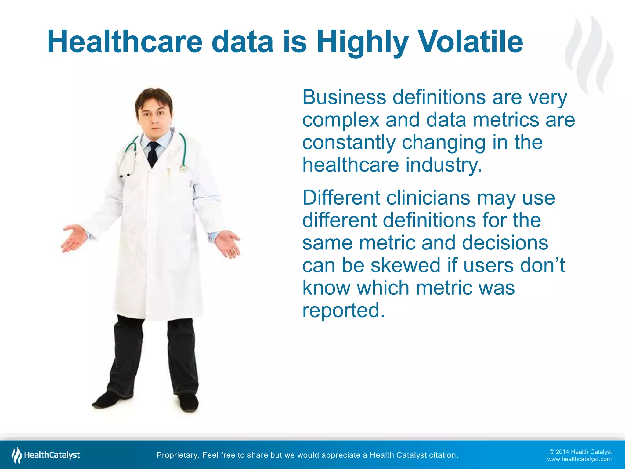© 2014 Health Catalyst
www.healthcatalyst.com
Proprietary. Feel free to share but we would appreciate a Health Catalyst citation.
Healthcare data is Highly Volatile
Business definitions are very
complex and data metrics are
constantly changing in the
healthcare industry.
Different clinicians may use
different definitions for the
same metric and decisions
can be skewed if users don’t
know which metric was
reported.
 
