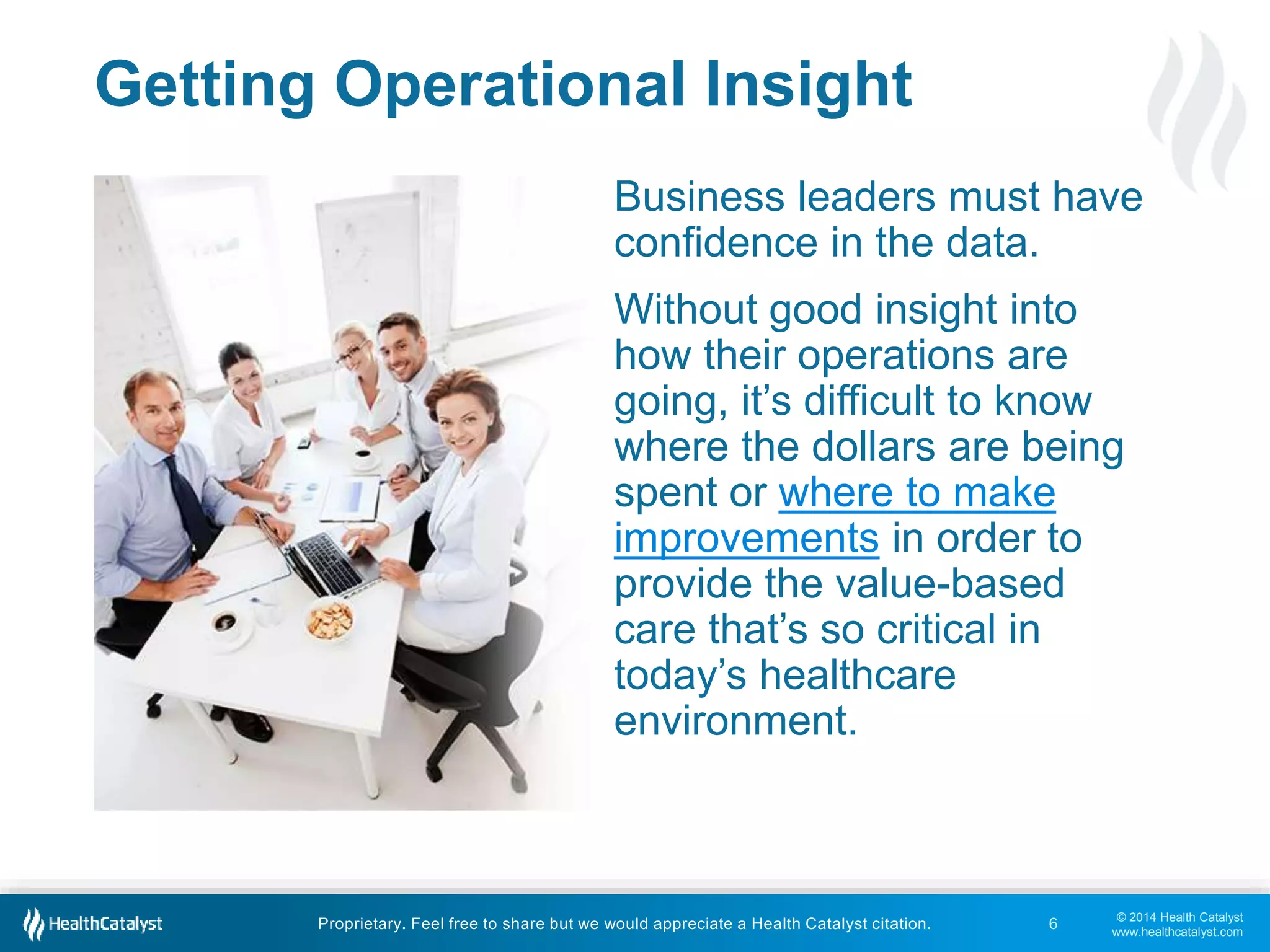© 2014 Health Catalyst
www.healthcatalyst.com
Proprietary. Feel free to share but we would appreciate a Health Catalyst citation.
Getting Operational Insight
Business leaders must have
confidence in the data.
Without good insight into
how their operations are
going, it’s difficult to know
where the dollars are being
spent or where to make
improvements in order to
provide the value-based
care that’s so critical in
today’s healthcare
environment.
6
 