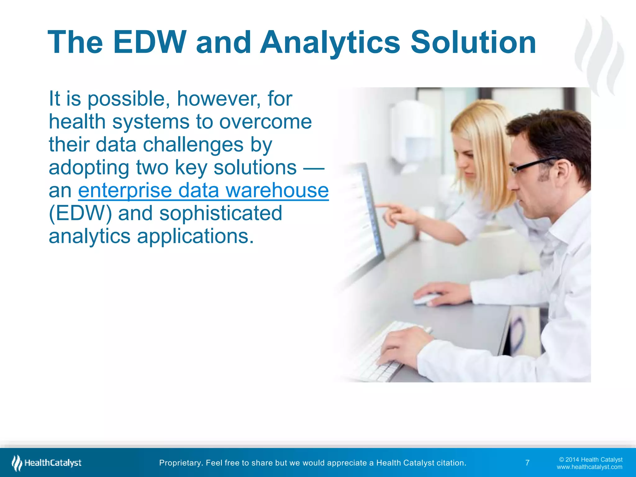 © 2014 Health Catalyst
www.healthcatalyst.com
Proprietary. Feel free to share but we would appreciate a Health Catalyst citation.
The EDW and Analytics Solution
It is possible, however, for
health systems to overcome
their data challenges by
adopting two key solutions —
an enterprise data warehouse
(EDW) and sophisticated
analytics applications.
7
 