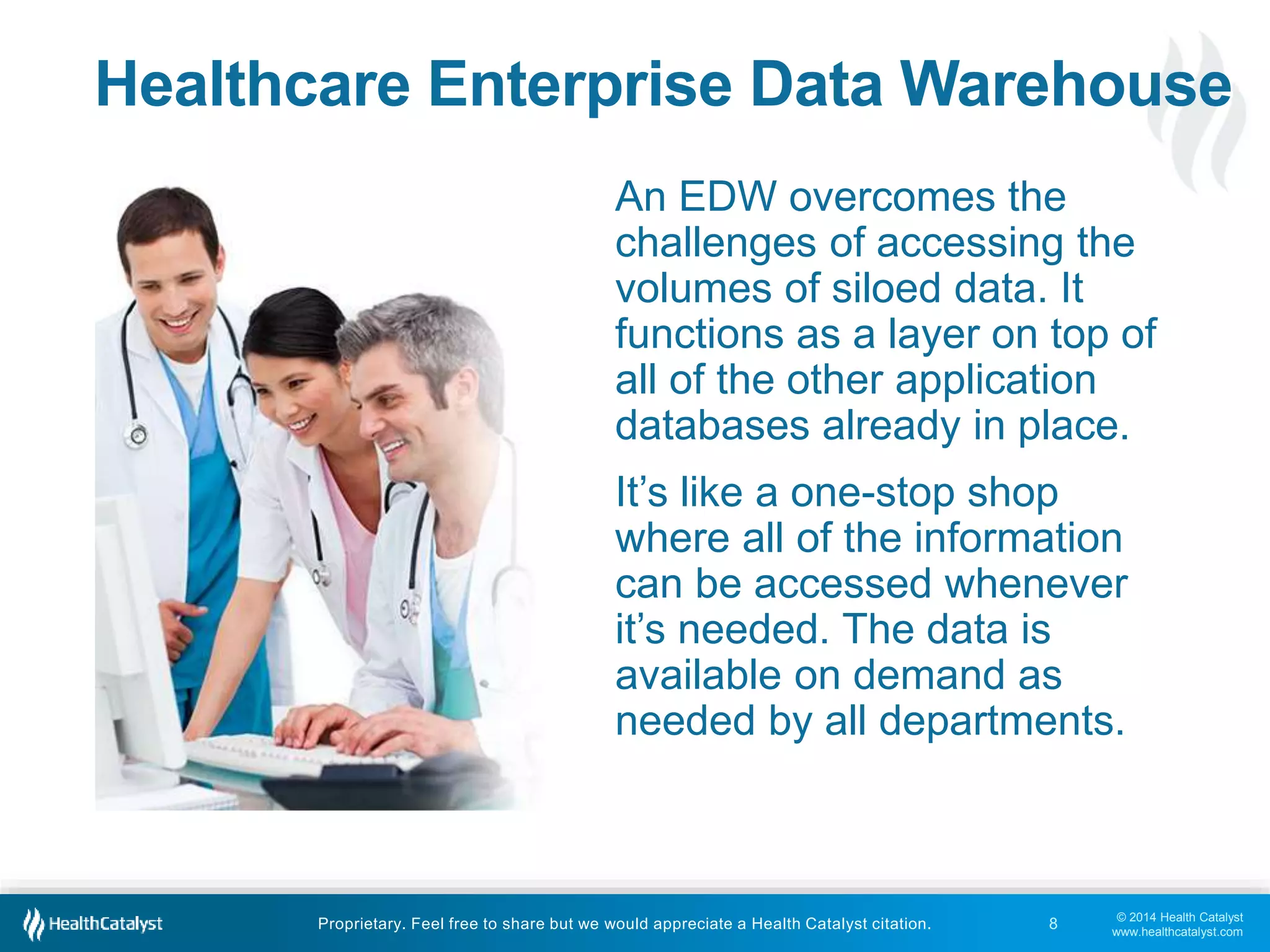 © 2014 Health Catalyst
www.healthcatalyst.com
Proprietary. Feel free to share but we would appreciate a Health Catalyst citation.
Healthcare Enterprise Data Warehouse
An EDW overcomes the
challenges of accessing the
volumes of siloed data. It
functions as a layer on top of
all of the other application
databases already in place.
It’s like a one-stop shop
where all of the information
can be accessed whenever
it’s needed. The data is
available on demand as
needed by all departments.
8
 