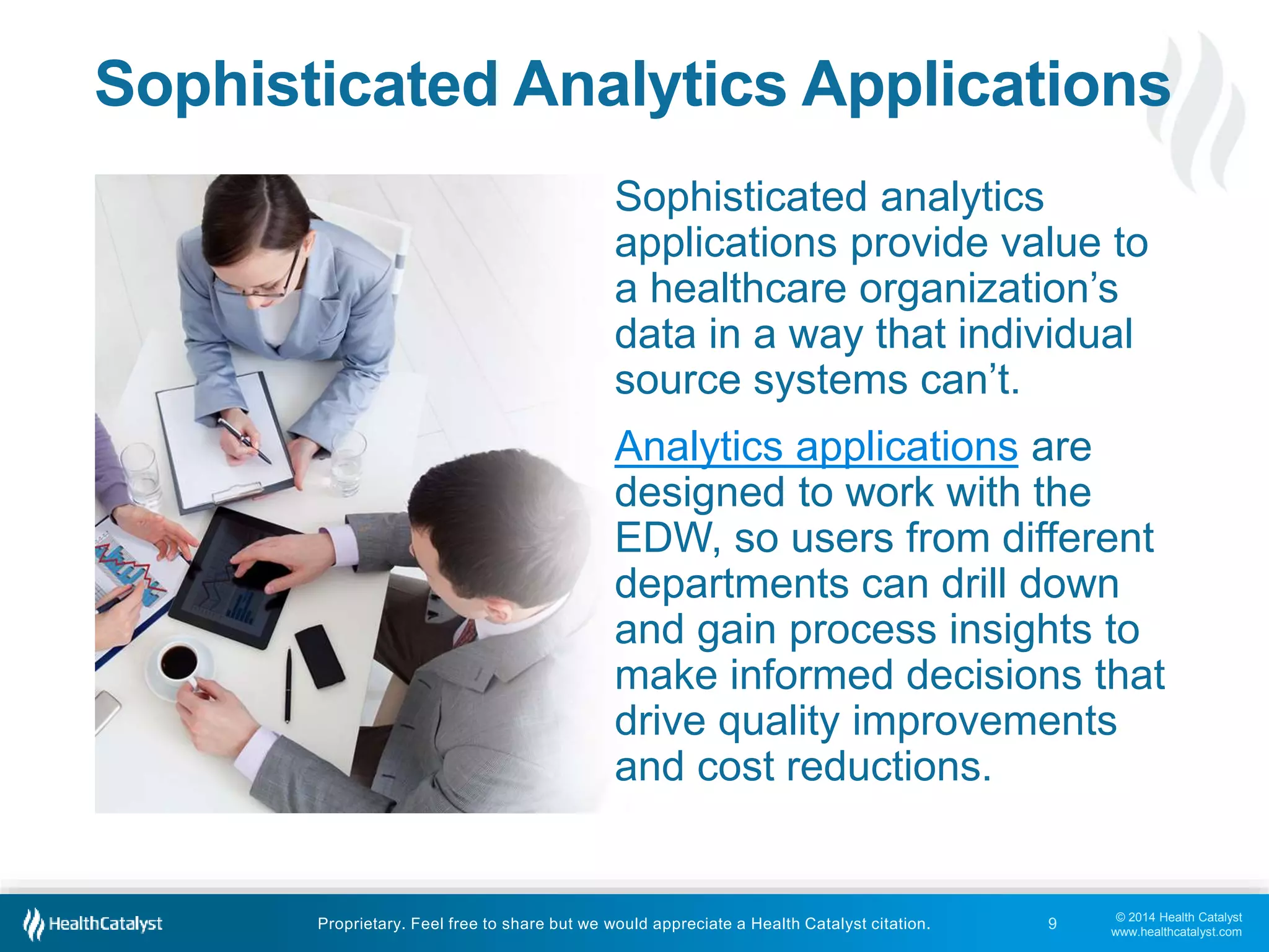 © 2014 Health Catalyst
www.healthcatalyst.com
Proprietary. Feel free to share but we would appreciate a Health Catalyst citation.
Sophisticated Analytics Applications
Sophisticated analytics
applications provide value to
a healthcare organization’s
data in a way that individual
source systems can’t.
Analytics applications are
designed to work with the
EDW, so users from different
departments can drill down
and gain process insights to
make informed decisions that
drive quality improvements
and cost reductions.
9
 