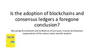 Is the adoption of blockchains and
consensus ledgers a foregone
conclusion?
Discussing the evolution and confluence of use-cases, traction and business
requirements of the various value transfer projects
 