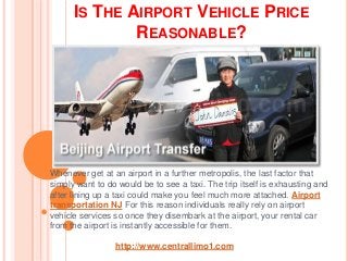 IS THE AIRPORT VEHICLE PRICE
REASONABLE?
Whenever get at an airport in a further metropolis, the last factor that
simply want to do would be to see a taxi. The trip itself is exhausting and
after lining up a taxi could make you feel much more attached. Airport
transportation NJ For this reason individuals really rely on airport
vehicle services so once they disembark at the airport, your rental car
from the airport is instantly accessible for them.
http://www.centrallimo1.com
 