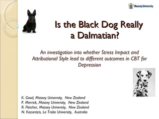 Is the Black Dog Really a Dalmatian? An investigation into whether Stress Impact and Attributional Style lead to different outcomes in CBT for Depression K. Good, Massey University,  New Zealand P. Merrick, Massey University,  New Zealand R. Fletcher, Massey University,  New Zealand N. Kazantzis, La Trobe University,  Australia 